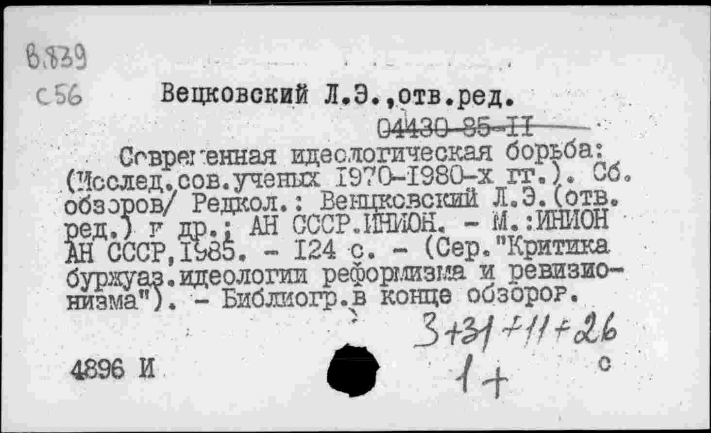 ﻿№9
с 56	Вецковский Л.Э.»отв.ред.
04430 8Б-±Ь----
Современная идеелогическая борьба: . (Исслед. сов.ученых 1970-1980-х гг.). Об« обзоров/ Редкол.: Венцковский Л. ЭД отв. вед,) г др.; АН СССРЛНИОь.. - М. :ИНИОН АН СССР,1985. - 124 с. - (Сер."Критика буряуаз.идеологии реформизма и ревизионизма"). - Библиогр.в конце обзоров.
4896 И
с